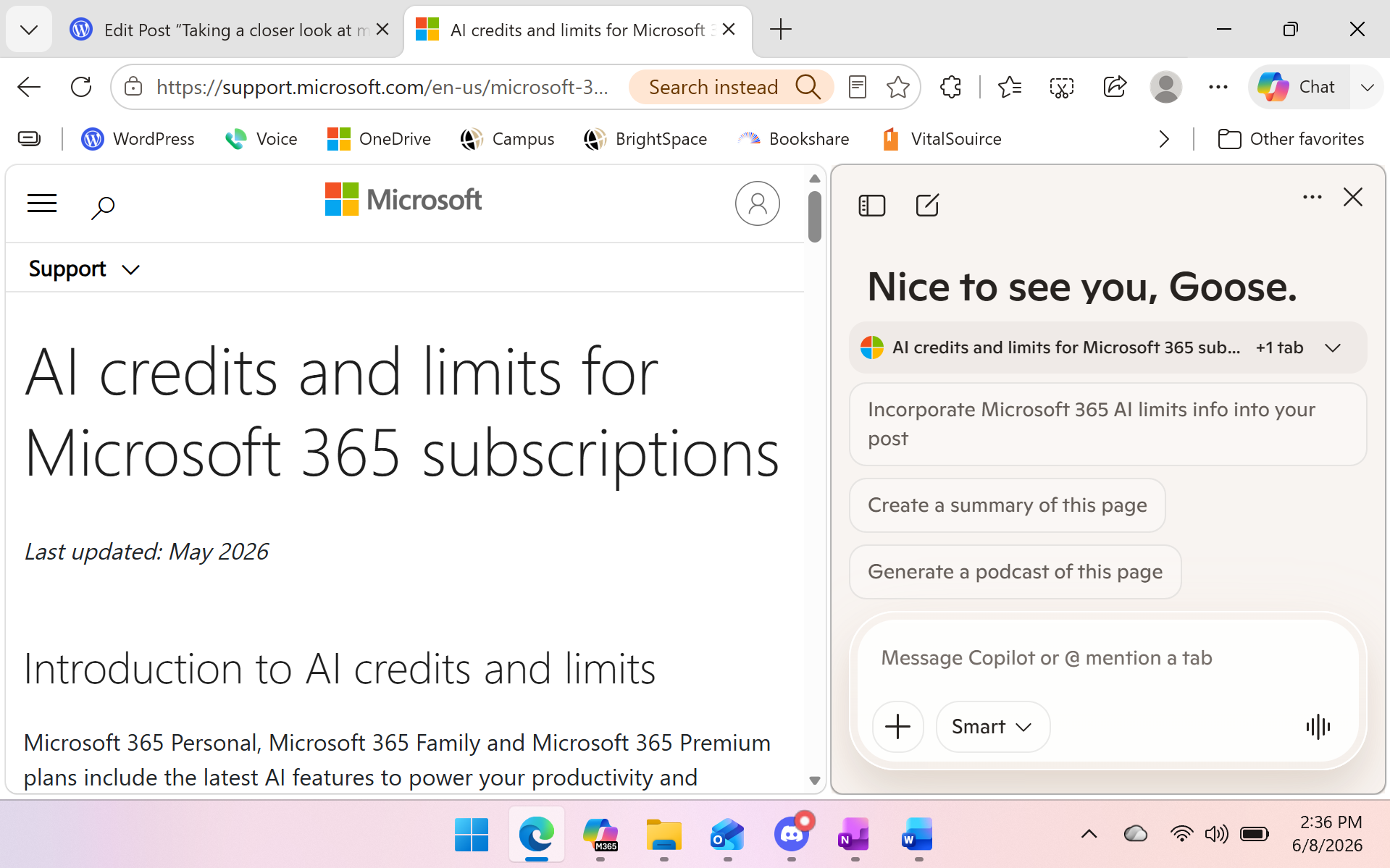 image A laptop screen displays the Microsoft Edge browser open to a Microsoft Support article titled “AI credits and limits for Microsoft 365 subscriptions.” The page shows the Microsoft logo at the top left, followed by the standard navigation bar. Beneath the article title, small text reads “Last updated: May 2026,” and a section header says “Introduction to AI credits and limits.” The visible paragraph begins with an explanation of how Microsoft 365 Personal, Family, and Premium plans include AI features, though the text cuts off mid‑sentence. On the right side of the screen, the Microsoft Copilot sidebar is open. It greets the user with “Nice to see you, Goose,” and displays several suggestion cards, including “Incorporate Microsoft 365 AI limits info into your post,” “Create a summary of this page,” and “Generate a podcast of this page.” The sidebar uses a clean white background with rounded suggestion tiles. Across the top of the browser, multiple tabs are visible. One background tab is a WordPress editor titled “Edit Post ‘Taking a closer look at microsoft copilot’ — The Honking Goose.” Another background tab shows the same Microsoft Support article currently in view. The address bar contains the support.microsoft.com URL. At the bottom of the screen, the Windows taskbar is visible with pinned or open apps including Microsoft Edge, Outlook, Word, and several others. The overall scene shows a workspace where the user is researching Microsoft 365 AI limits while drafting a related blog post, with Copilot offering contextual assistance in the sidebar.
